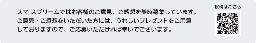 スマ スプリームではお客様のご意見、ご感想を随時募集しています。
ご意見・ご感想をいただいた方には、うれしいプレゼントをご用意 しておりますので、
ご応募いただければ幸いでございます。