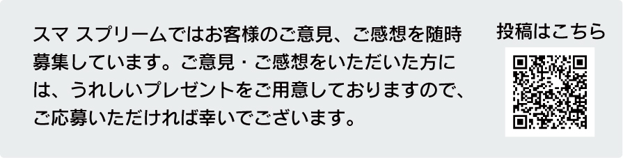 スマ スプリームではお客様のご意見、ご感想を随時募集しています。
ご意見・ご感想をいただいた方には、うれしいプレゼントをご用意 しておりますので、
ご応募いただければ幸いでございます。