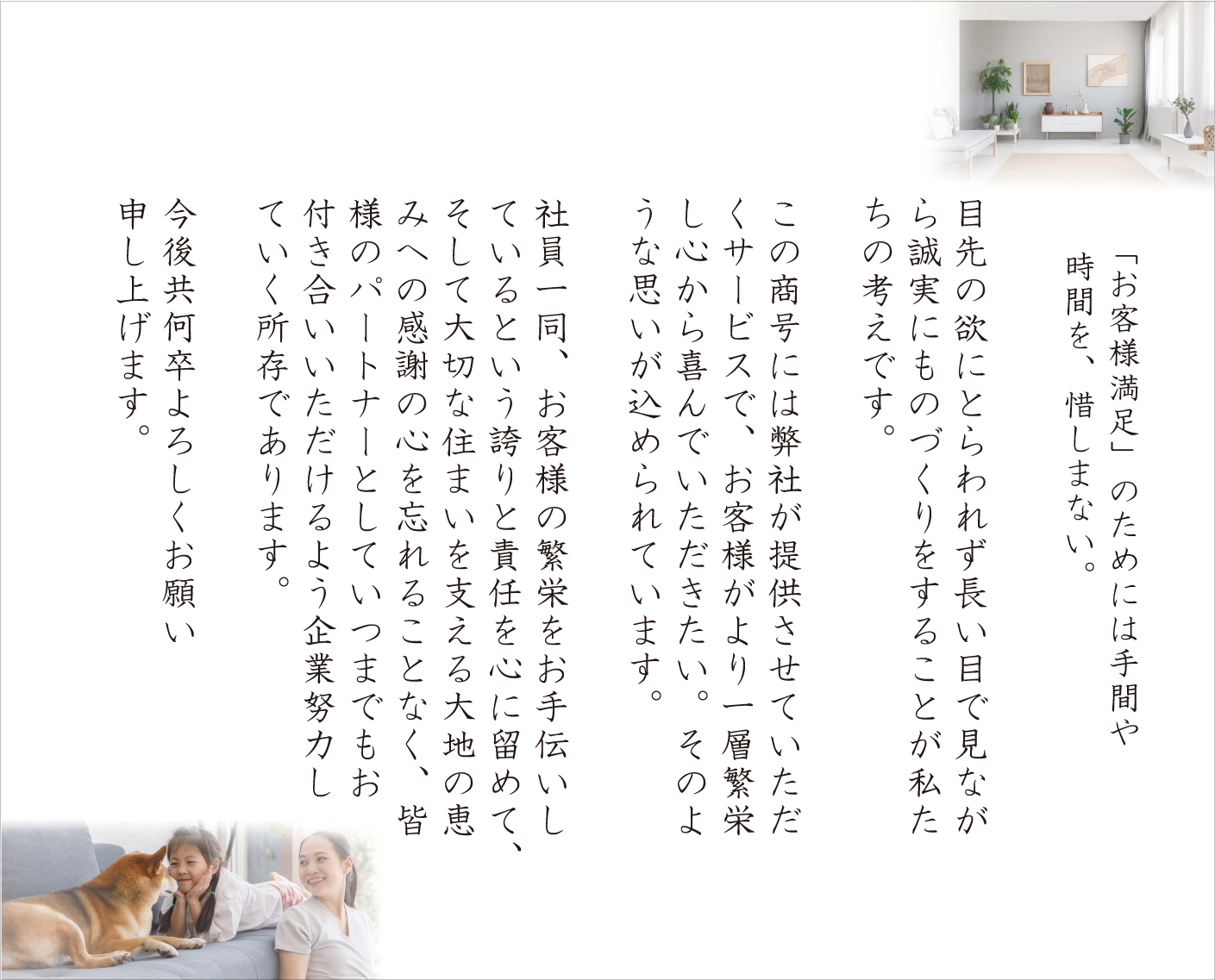 「お客様満足」のためには手間や時間を、惜しまない

目先の欲にとらわれず 長い目で見ながら誠実にものづくりをすることが私たちの考えです。

この商号には弊社が提供させていただくサービスで、お客様がより一層繁栄し心から喜んでいただきたい。そのような思いが込められています。

社員一同、お客様の繁栄をお手伝いしているという誇りと責任を心に留めて、そして大切な住まいを支える大地の恵みへの感謝の心を忘れることなく、皆様のパートナーとしていつまでもお付き合いいただけるよう企業努力していく所存であります。

今後共何卒よろしくお願い申し上げます