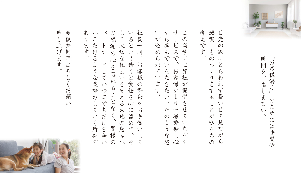 「お客様満足」のためには手間や時間を、惜しまない

目先の欲にとらわれず 長い目で見ながら誠実にものづくりをすることが私たちの考えです。

この商号には弊社が提供させていただくサービスで、お客様がより一層繁栄し心から喜んでいただきたい。そのような思いが込められています。

社員一同、お客様の繁栄をお手伝いしているという誇りと責任を心に留めて、そして大切な住まいを支える大地の恵みへの感謝の心を忘れることなく、皆様のパートナーとしていつまでもお付き合いいただけるよう企業努力していく所存であります。

今後共何卒よろしくお願い申し上げます