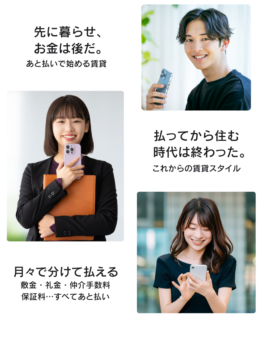 先に暮らせ、
お金は後だ。

後払いで始める賃貸

払ってから住む
時代は終わった。

これからの賃貸スタイル

月々で分けて払える
敷金・礼金・仲介手数料
保証料・・・すべて後払い

