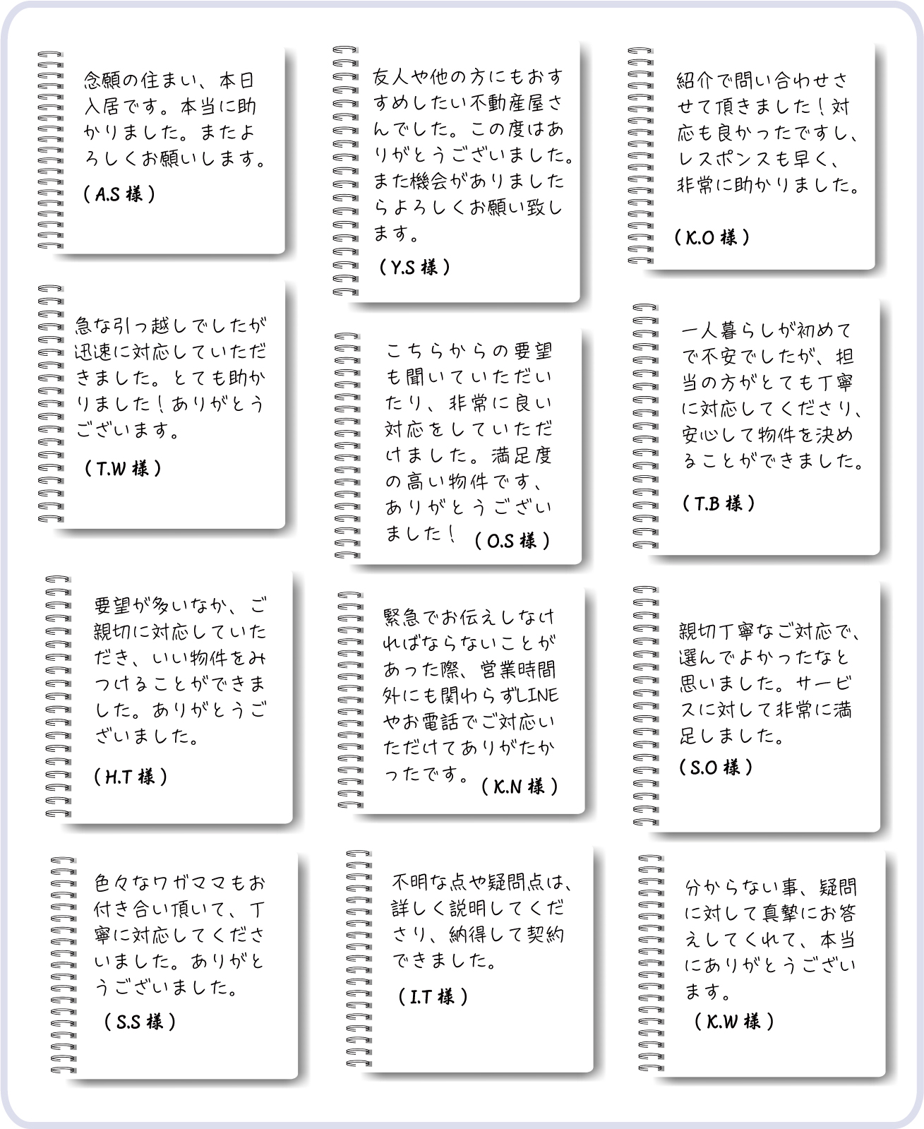 念願の住まい、本日入居です。本当に助かりました。また、よろしくお願いします。 ( A.S 様 ) 友人や他の方にもおすすめしたい不動産屋さんでした。この度はありがとうございました。また機会がありましたらよろしくお願い致します。( Y.S 様 ) 紹介で問い合わせさせて頂きました！対応も良かったですし、レスポンスも早く、非常に助かりました。 ( K.O 様 ) 急な引っ越しでしたが迅速に対応していただきました。とても助かりました！ありがとうございます。( T.W 様 ) こちらからの要望も聞いていただいたり、非常に良い対応をしていただけました。満足度の高い物件です、ありがとうございました！( O.S 様 ) 一人暮らしが初めてで不安でしたが、担当の方がとても丁寧に対応してくださり、安心して物件を決めることができました。( T.B 様 ) 要望が多いなか、ご親切に対応していただき、いい物件をみつけることができました。ありがとうございました。 ( H.T 様 ) 緊急でお伝えしなければならないことがあった際、営業時間外にも関わらずLINEやお電話でご対応いただけてありがたかったです。( K.N 様 ) 親切丁寧なご対応で、選んでよかったなと思いました。サービスに対して非常に満足しました。( S.O 様 ) 色々なワガママもお付き合い頂いて、丁寧に対応してくださいました。ありがとうございました。( S.S 様 ) 不明な点や疑問点は、詳しく説明してくださり、納得して契約できました。( I.T 様 ) 分からない事、疑問に対して真摯にお答えしてくれて、本当にありがとうございます。 ( K.W 様 )