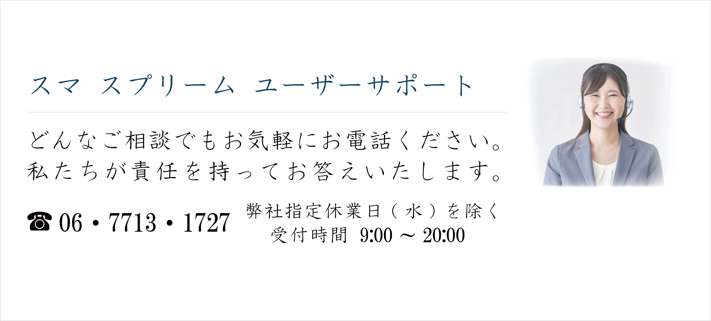 スマスプリーム ユーザーサポート 
どんなご相談でもお気軽にお電話ください。 
私たちが責任を持ってお答えいたします。 
電話  06・7713・1727  弊社指定休業日(水)を除く受付時間 9:00～20:00 